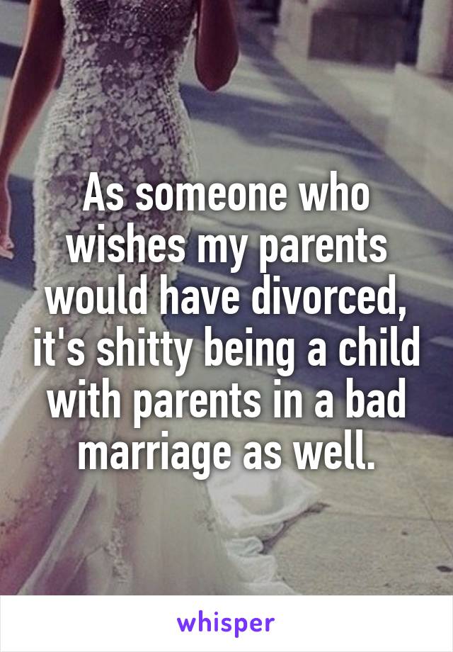 As someone who wishes my parents would have divorced, it's shitty being a child with parents in a bad marriage as well.