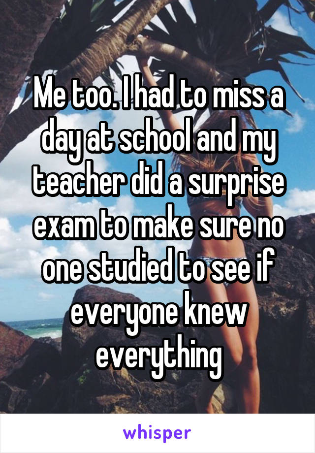 Me too. I had to miss a day at school and my teacher did a surprise exam to make sure no one studied to see if everyone knew everything