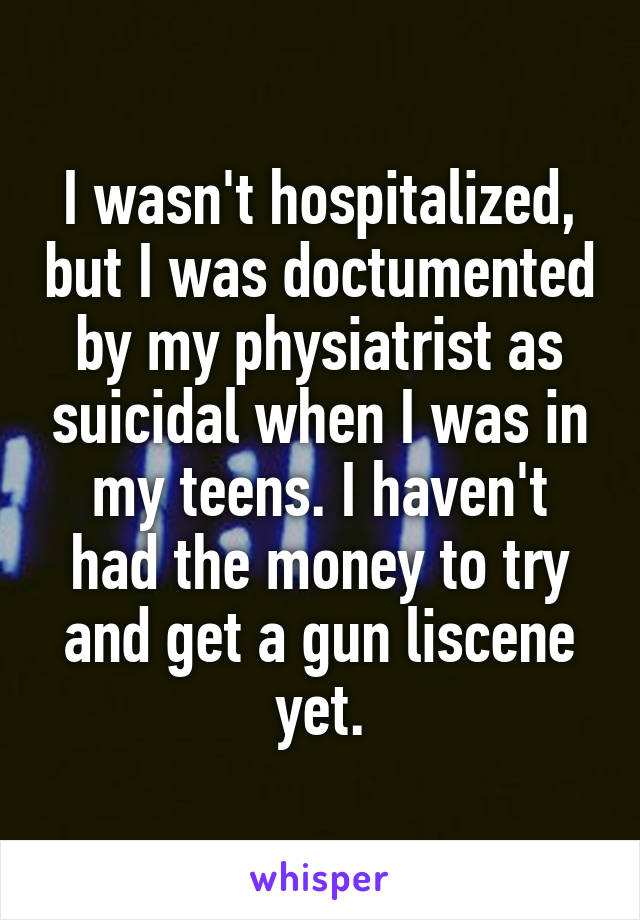 I wasn't hospitalized, but I was doctumented by my physiatrist as suicidal when I was in my teens. I haven't had the money to try and get a gun liscene yet.