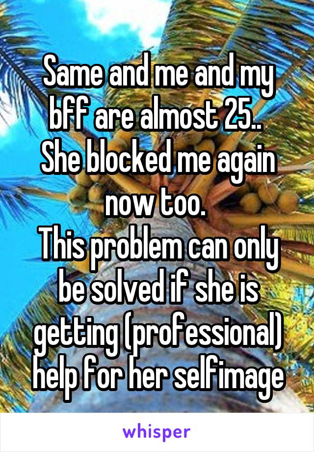 Same and me and my bff are almost 25.. 
She blocked me again now too. 
This problem can only be solved if she is getting (professional) help for her selfimage