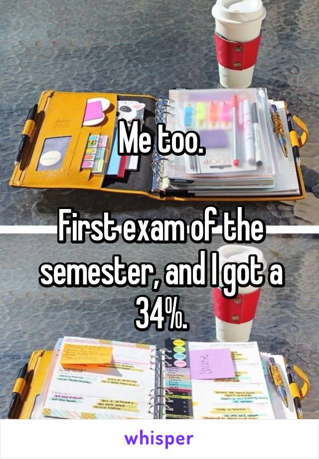 Me too.

First exam of the semester, and I got a 34%.