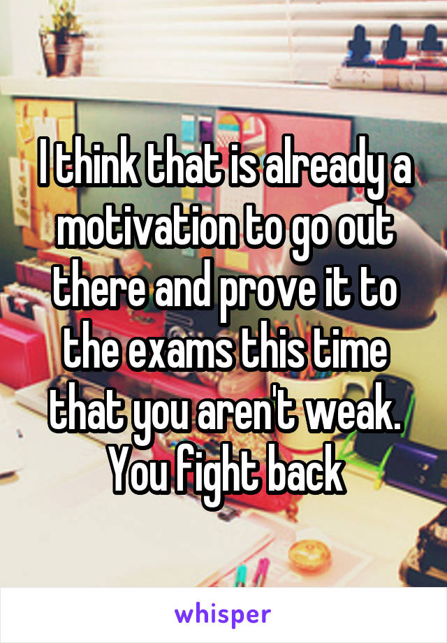 I think that is already a motivation to go out there and prove it to the exams this time that you aren't weak. You fight back