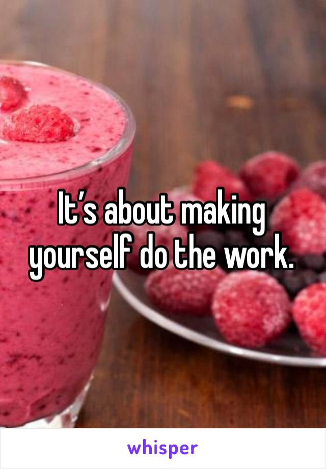 It’s about making yourself do the work.