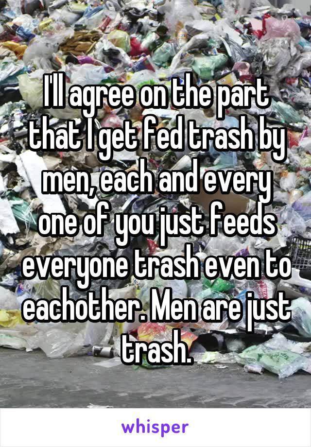 I'll agree on the part that I get fed trash by men, each and every one of you just feeds everyone trash even to eachother. Men are just trash.