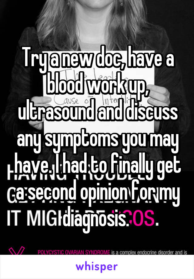 Try a new doc, have a blood work up, ultrasound and discuss any symptoms you may have. I had to finally get a second opinion for my diagnosis. 