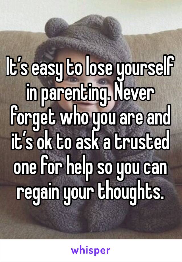 It’s easy to lose yourself in parenting. Never forget who you are and it’s ok to ask a trusted one for help so you can regain your thoughts.