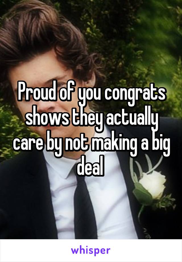 Proud of you congrats shows they actually care by not making a big deal 