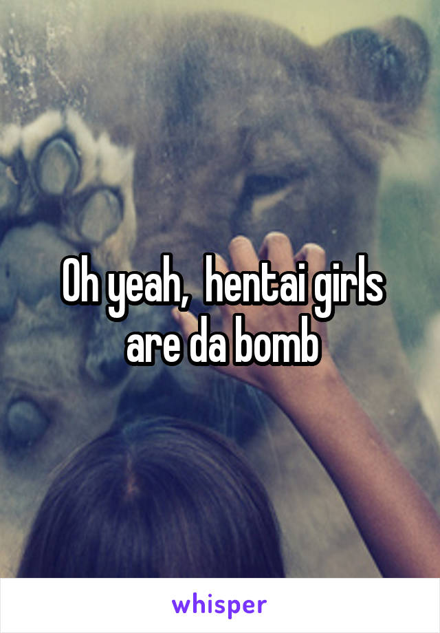 Oh yeah,  hentai girls are da bomb