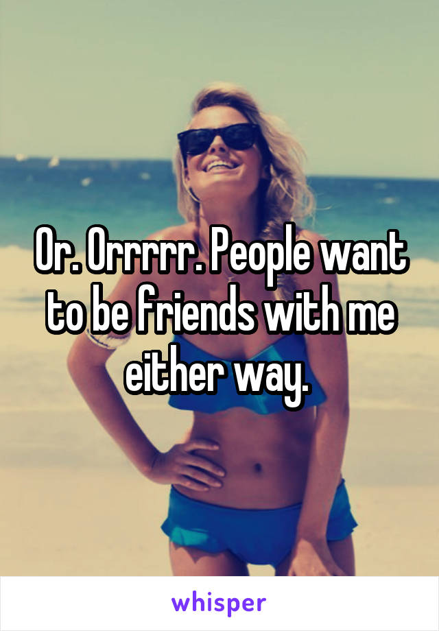 Or. Orrrrr. People want to be friends with me either way. 