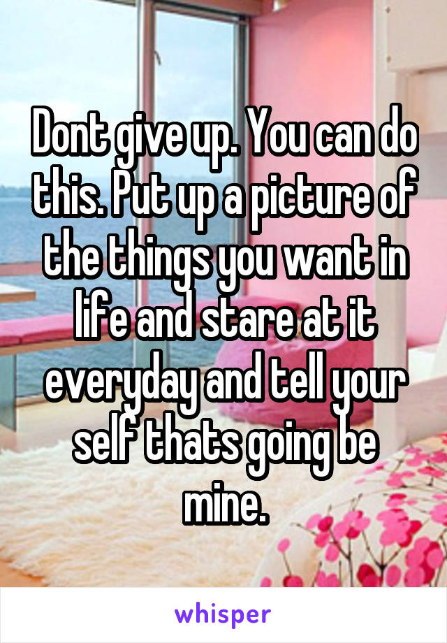 Dont give up. You can do this. Put up a picture of the things you want in life and stare at it everyday and tell your self thats going be mine.