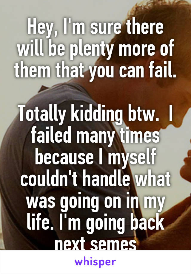 Hey, I'm sure there will be plenty more of them that you can fail.  
Totally kidding btw.  I failed many times because I myself couldn't handle what was going on in my life. I'm going back next semes