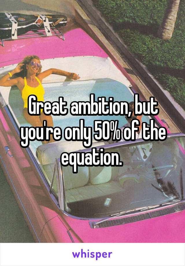 Great ambition, but you're only 50% of the equation. 