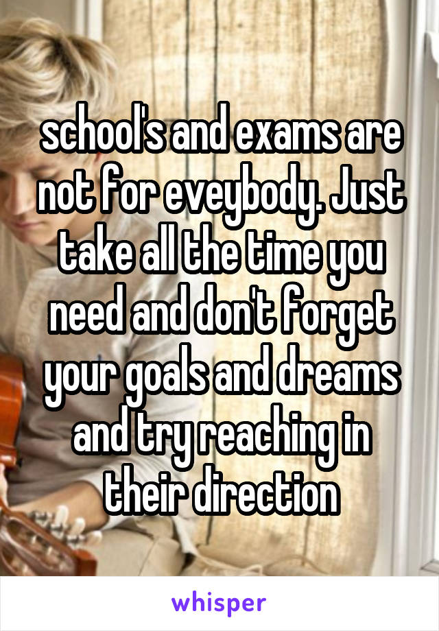 school's and exams are not for eveybody. Just take all the time you need and don't forget your goals and dreams and try reaching in their direction