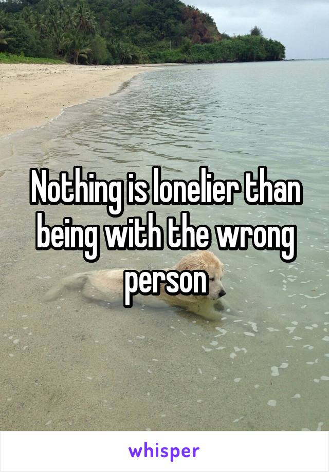 Nothing is lonelier than being with the wrong person