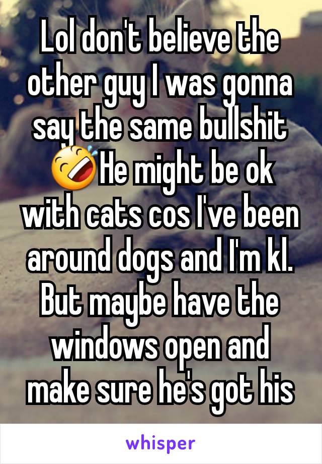 Lol don't believe the other guy I was gonna say the same bullshit 🤣He might be ok with cats cos I've been around dogs and I'm kl. But maybe have the windows open and make sure he's got his pump