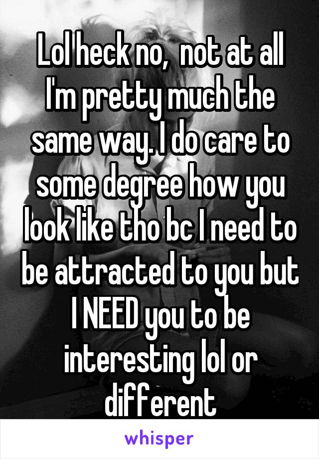 Lol heck no,  not at all I'm pretty much the same way. I do care to some degree how you look like tho bc I need to be attracted to you but I NEED you to be interesting lol or different