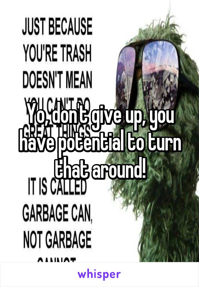 Yo, don't give up, you have potential to turn that around!