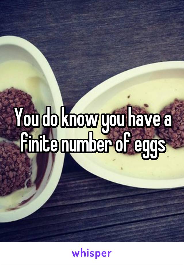 You do know you have a finite number of eggs