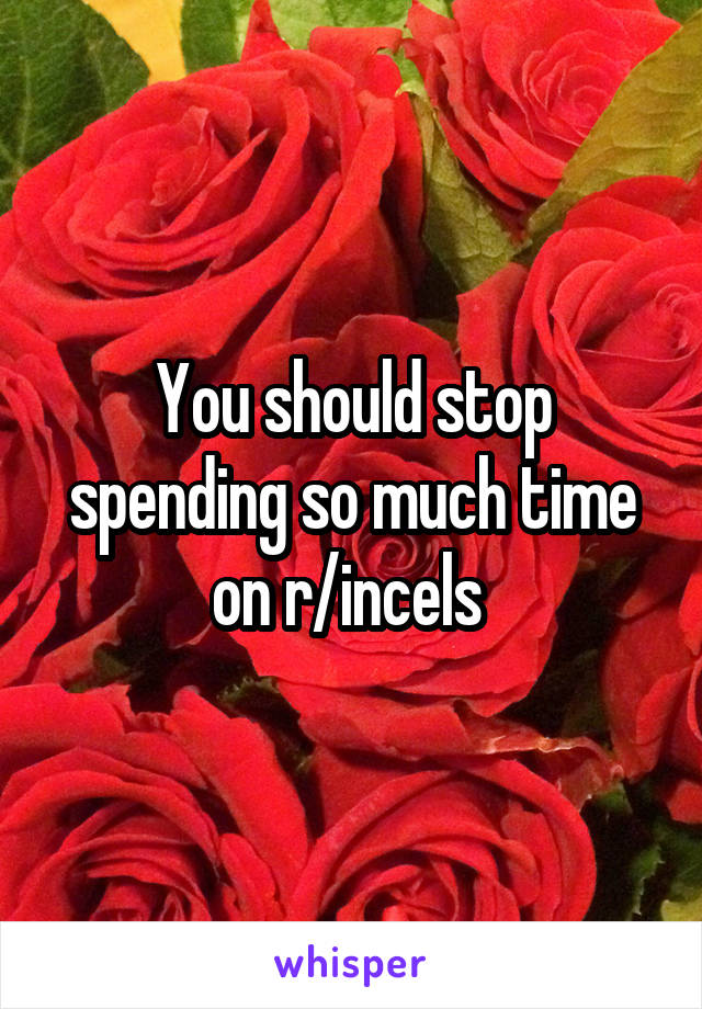 You should stop spending so much time on r/incels 