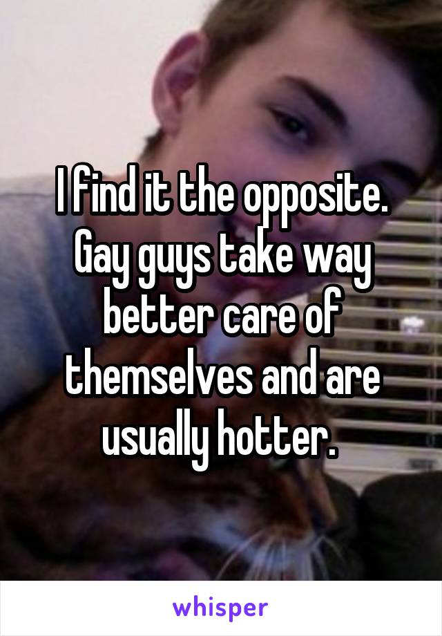 I find it the opposite. Gay guys take way better care of themselves and are usually hotter. 