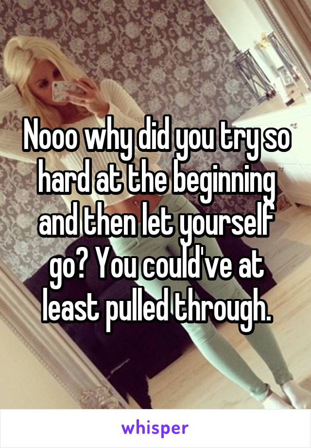 Nooo why did you try so hard at the beginning and then let yourself go? You could've at least pulled through.