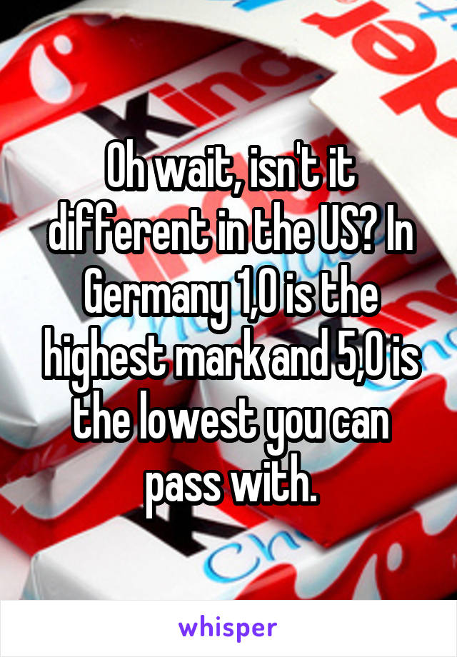 Oh wait, isn't it different in the US? In Germany 1,0 is the highest mark and 5,0 is the lowest you can pass with.