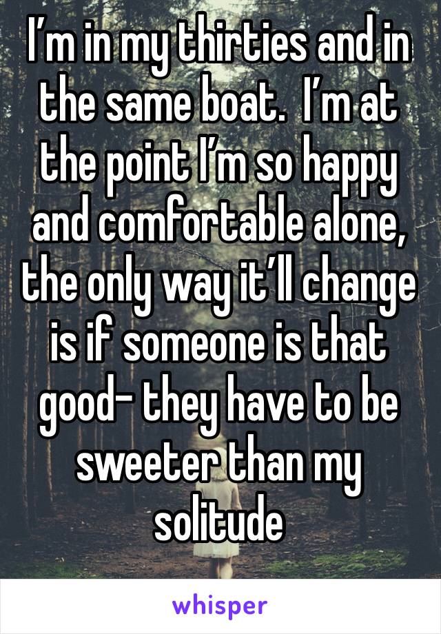 I’m in my thirties and in the same boat.  I’m at the point I’m so happy and comfortable alone, the only way it’ll change is if someone is that good- they have to be sweeter than my solitude 