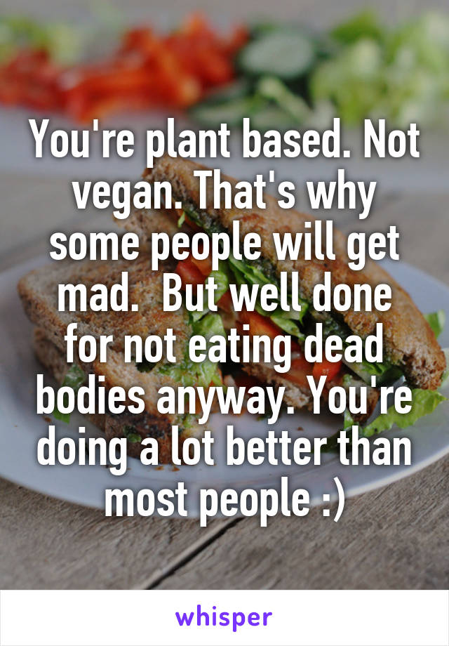 You're plant based. Not vegan. That's why some people will get mad.  But well done for not eating dead bodies anyway. You're doing a lot better than most people :)