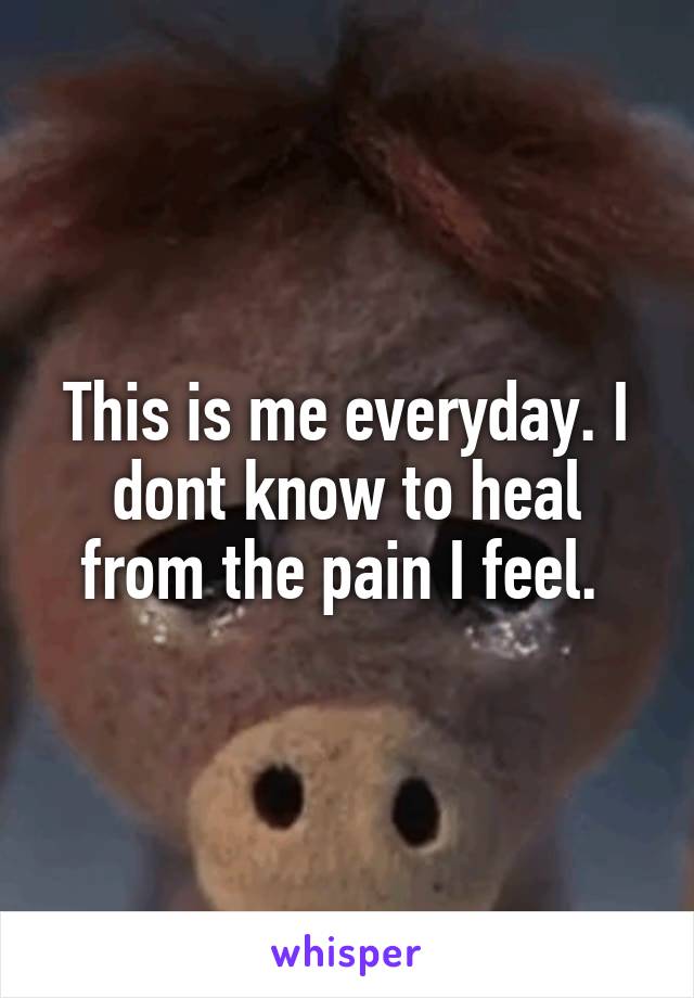 This is me everyday. I dont know to heal from the pain I feel. 