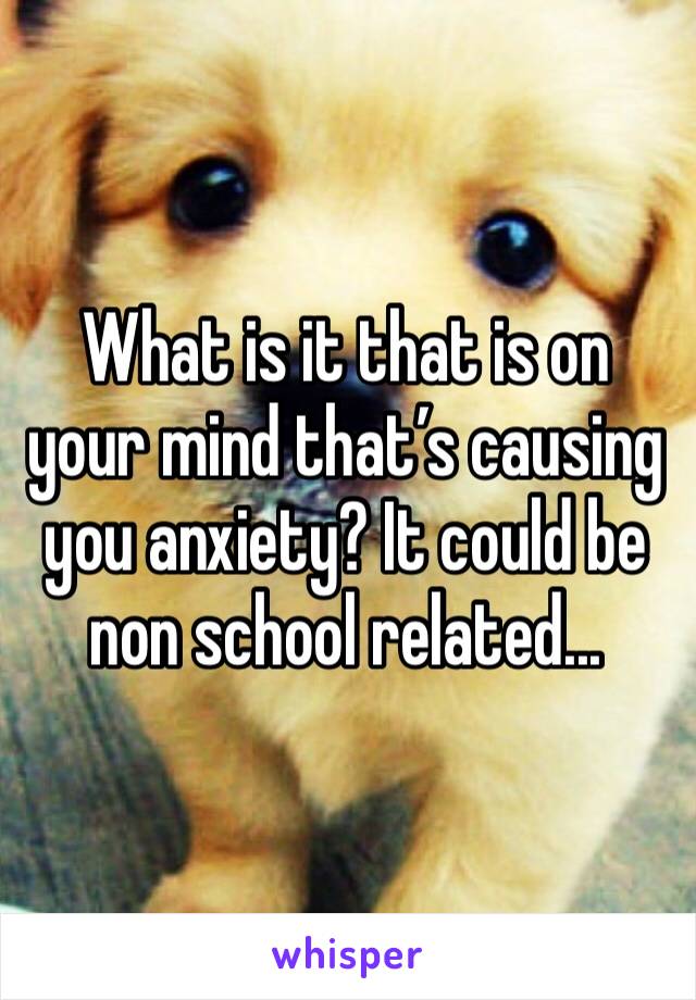 What is it that is on your mind that’s causing you anxiety? It could be non school related...