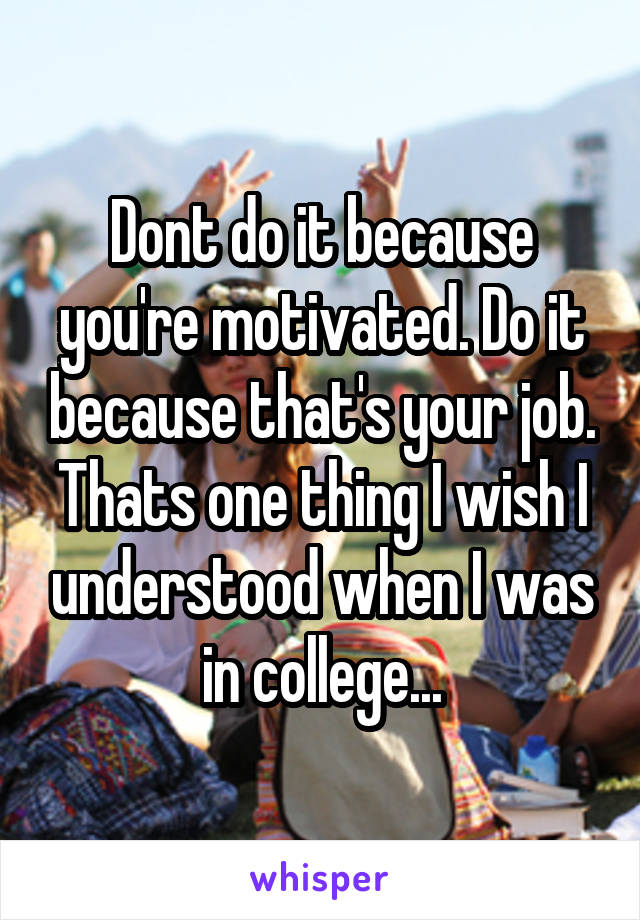 Dont do it because you're motivated. Do it because that's your job. Thats one thing I wish I understood when I was in college...