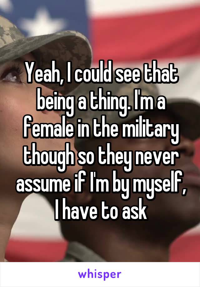 Yeah, I could see that being a thing. I'm a female in the military though so they never assume if I'm by myself, I have to ask