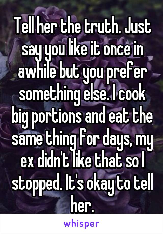 Tell her the truth. Just say you like it once in awhile but you prefer something else. I cook big portions and eat the same thing for days, my ex didn't like that so I stopped. It's okay to tell her.