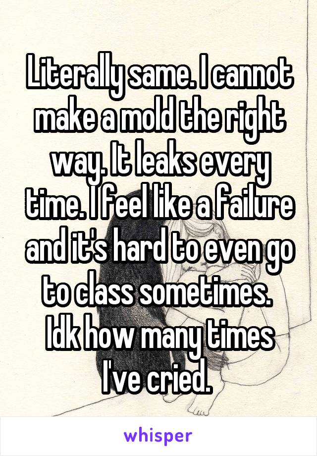 Literally same. I cannot make a mold the right way. It leaks every time. I feel like a failure and it's hard to even go to class sometimes. 
Idk how many times I've cried. 