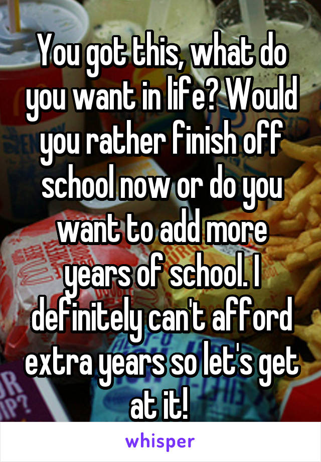 You got this, what do you want in life? Would you rather finish off school now or do you want to add more years of school. I definitely can't afford extra years so let's get at it! 