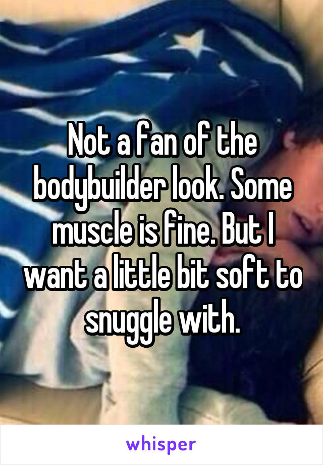 Not a fan of the bodybuilder look. Some muscle is fine. But I want a little bit soft to snuggle with.