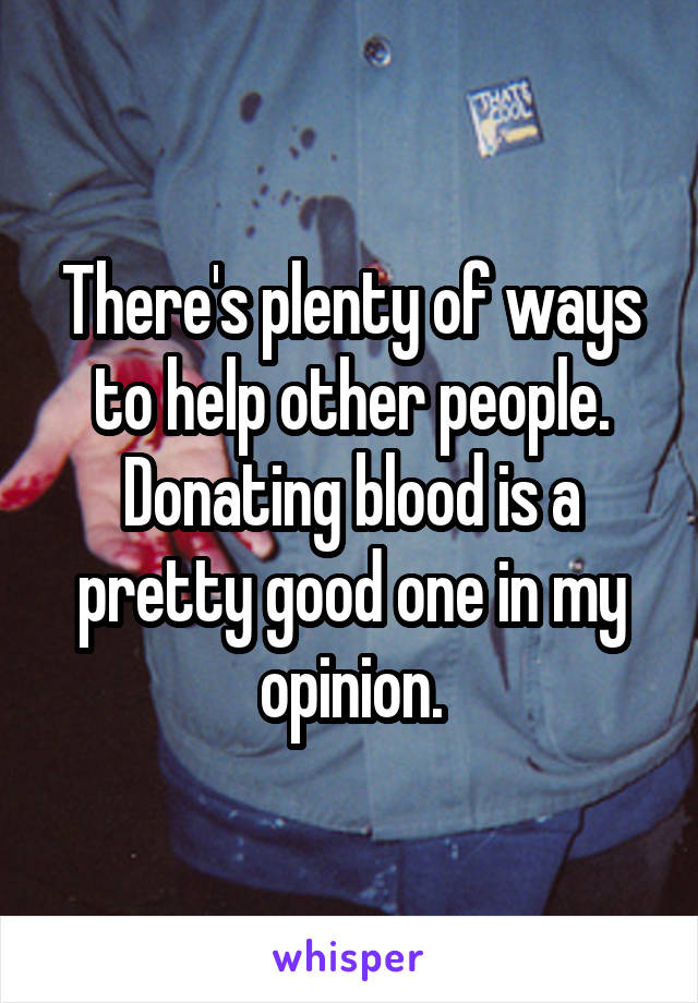 There's plenty of ways to help other people. Donating blood is a pretty good one in my opinion.