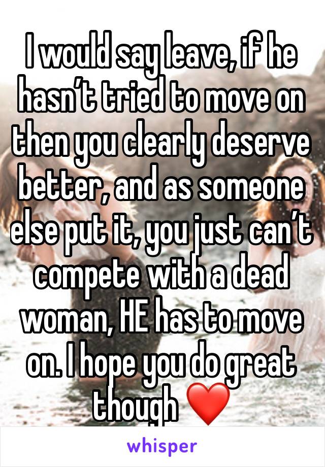 I would say leave, if he hasn’t tried to move on then you clearly deserve better, and as someone else put it, you just can’t compete with a dead woman, HE has to move on. I hope you do great though ❤️