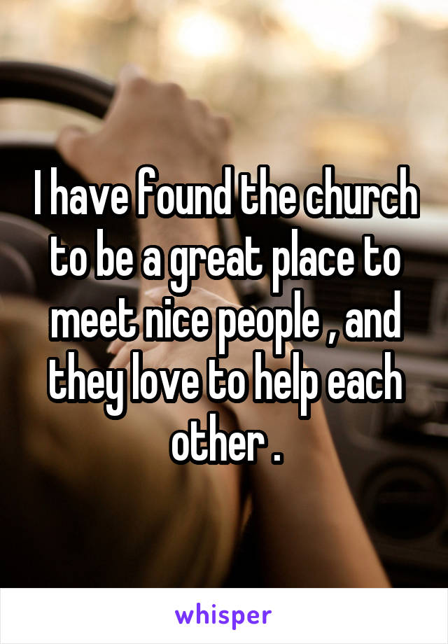 I have found the church to be a great place to meet nice people , and they love to help each other .