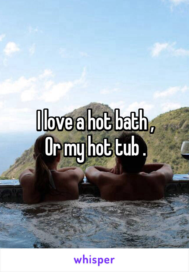 I love a hot bath ,
Or my hot tub .