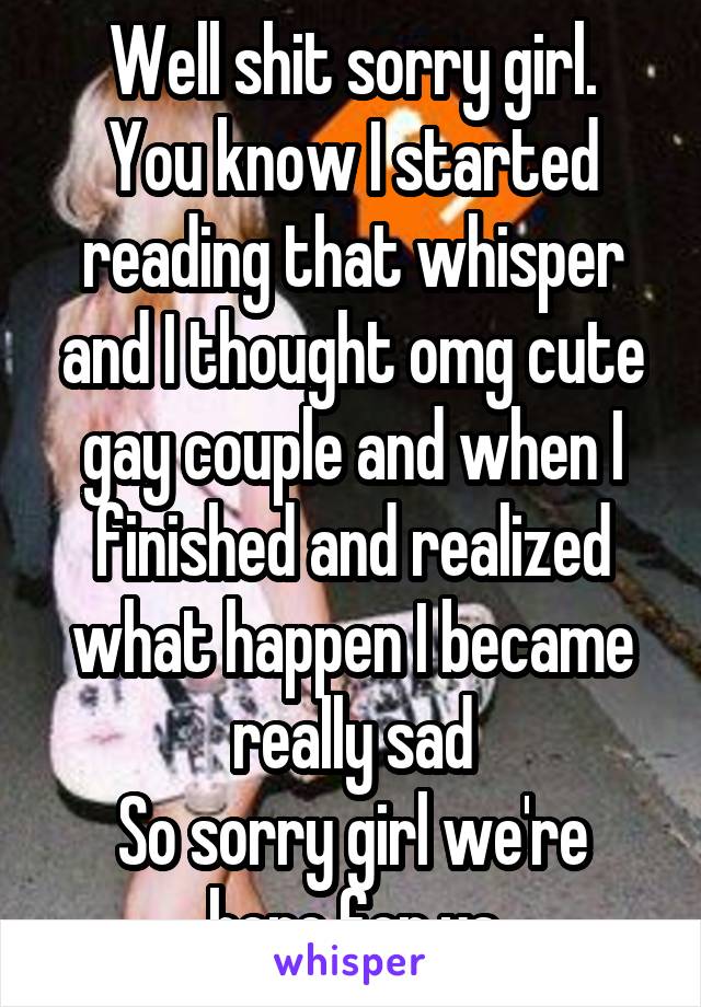 Well shit sorry girl.
You know I started reading that whisper and I thought omg cute gay couple and when I finished and realized what happen I became really sad
So sorry girl we're here for ya