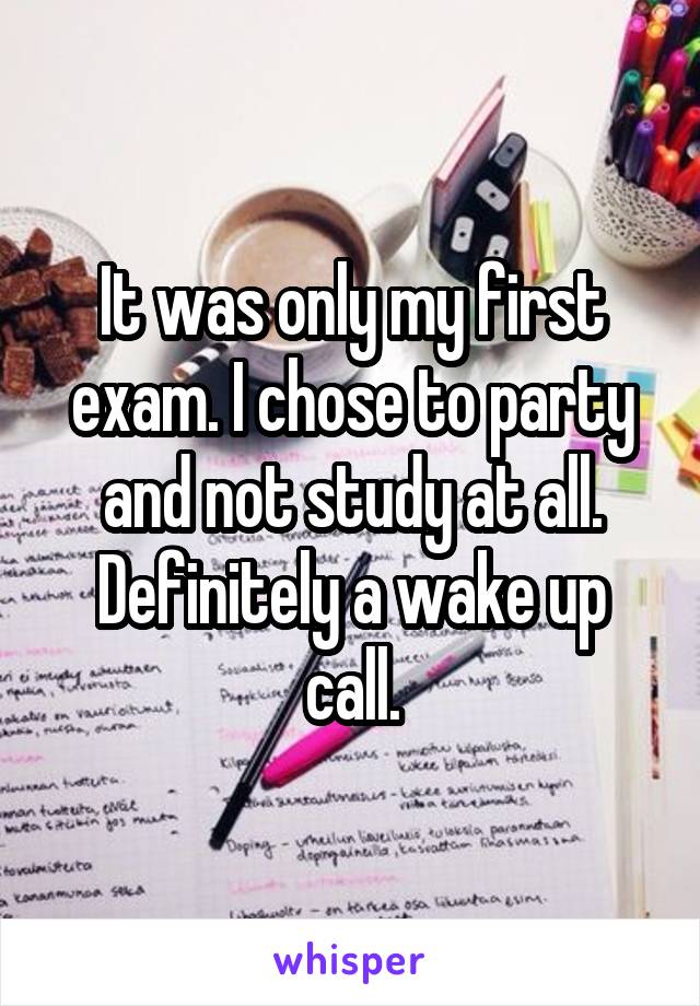 It was only my first exam. I chose to party and not study at all. Definitely a wake up call.