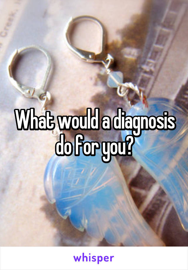 What would a diagnosis do for you?