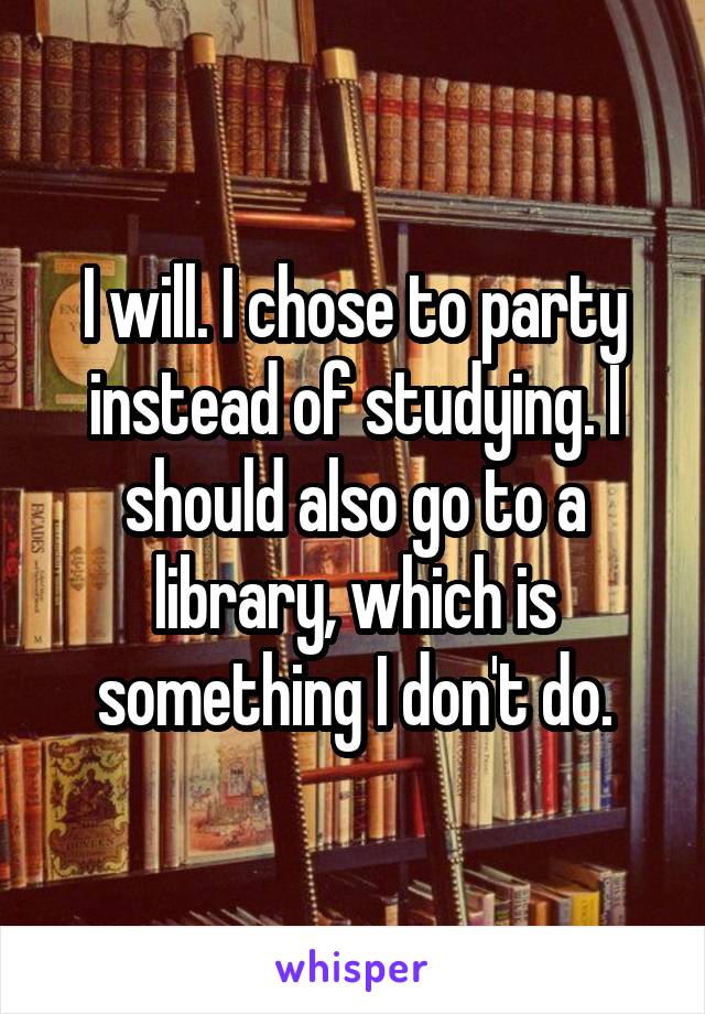 I will. I chose to party instead of studying. I should also go to a library, which is something I don't do.