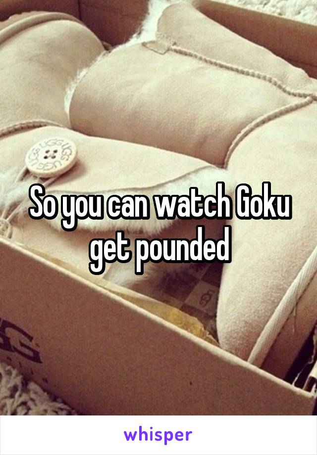 So you can watch Goku get pounded