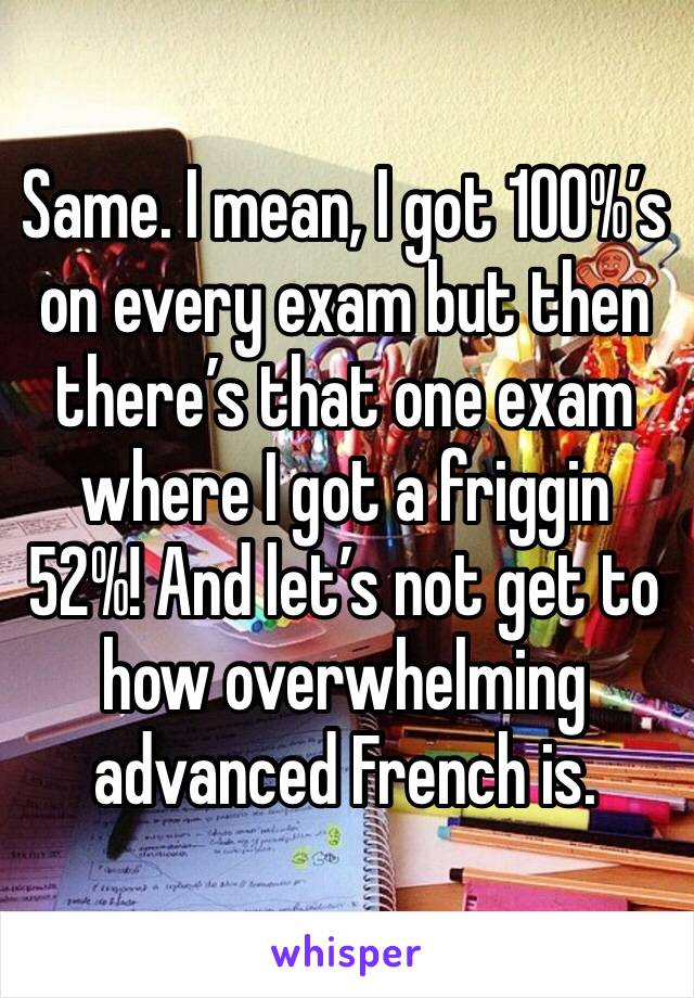 Same. I mean, I got 100%’s on every exam but then there’s that one exam where I got a friggin 52%! And let’s not get to how overwhelming advanced French is. 