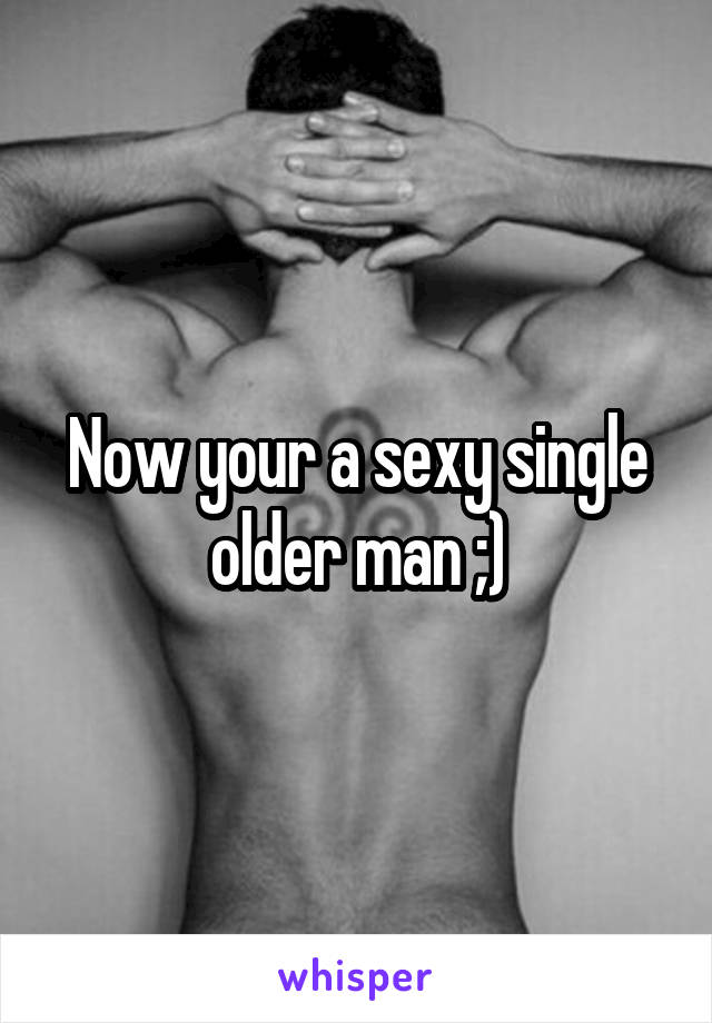 Now your a sexy single older man ;)