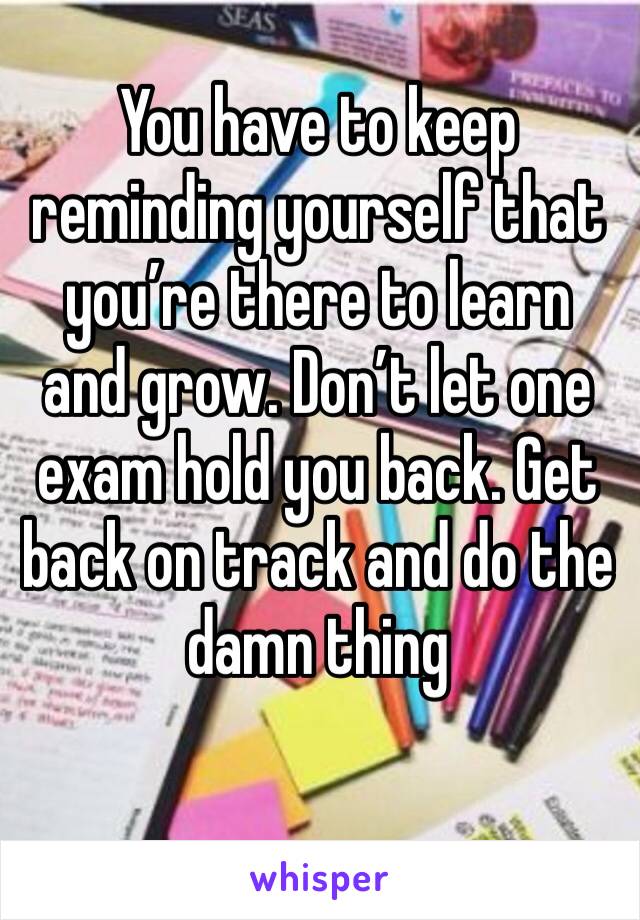 You have to keep reminding yourself that you’re there to learn and grow. Don’t let one exam hold you back. Get back on track and do the damn thing