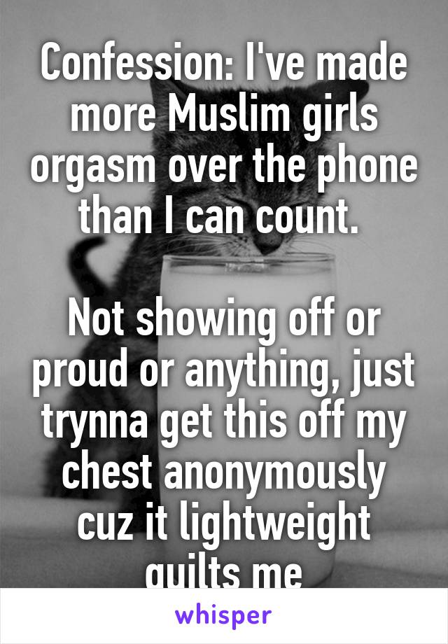 Confession: I've made more Muslim girls orgasm over the phone than I can count. 

Not showing off or proud or anything, just trynna get this off my chest anonymously cuz it lightweight guilts me