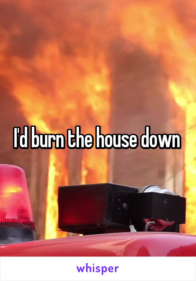 I'd burn the house down 